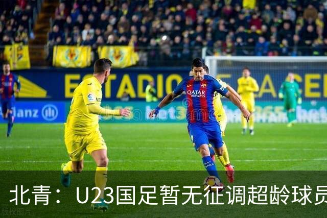 北青：U23国足暂无征调超龄球员计划，不排除以全适龄参加亚运会
